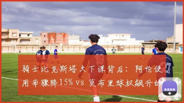 骑士比克斯塔夫下课背后：阿伦使用率骤降15% vs 莫布里球权飙升的冲突