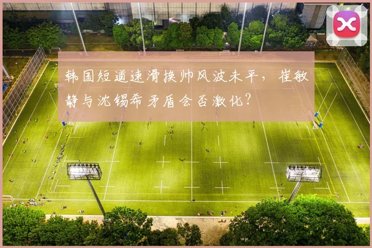 韩国短道速滑换帅风波未平，崔敏静与沈锡希矛盾会否激化？