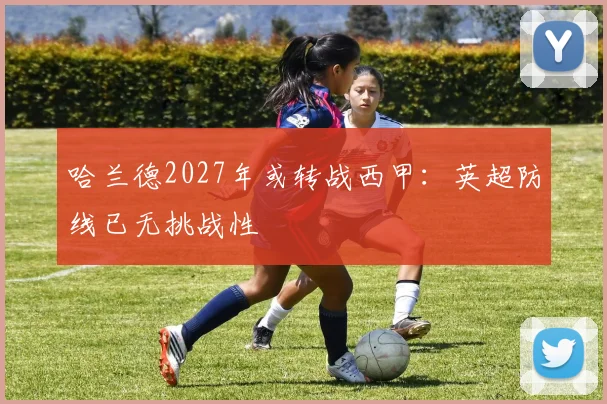 哈兰德2027年或转战西甲：英超防线已无挑战性