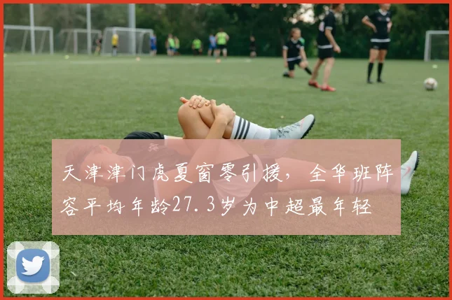 天津津门虎夏窗零引援，全华班阵容平均年龄27.3岁为中超最年轻