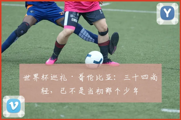 世界杯巡礼·哥伦比亚：三十四尚年轻，已不是当初那个少年