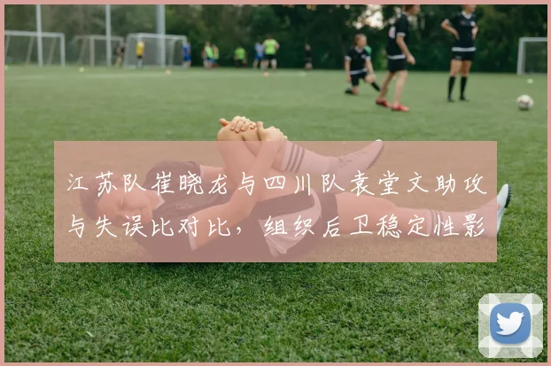 江苏队崔晓龙与四川队袁堂文助攻与失误比对比，组织后卫稳定性影响球队进攻流畅度