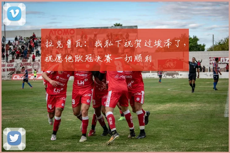 拉克鲁瓦：我私下祝贺过埃泽了，祝愿他欧冠决赛一切顺利