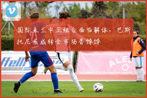 国际米兰中卫组合面临解体，巴斯托尼或成转会市场香饽饽
