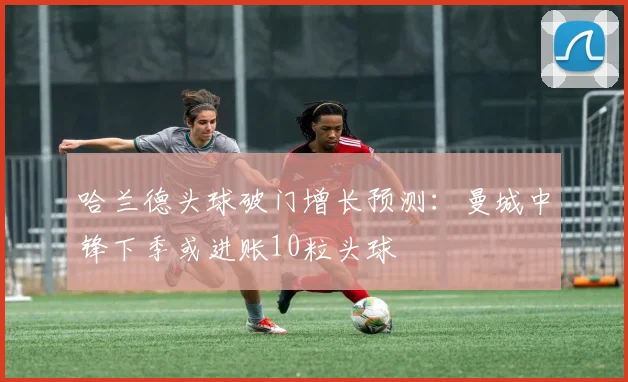 哈兰德头球破门增长预测：曼城中锋下季或进账10粒头球